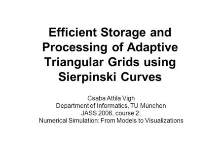 Efficient Storage and Processing of Adaptive Triangular Grids using Sierpinski Curves Csaba Attila Vigh Department of Informatics, TU München JASS 2006,