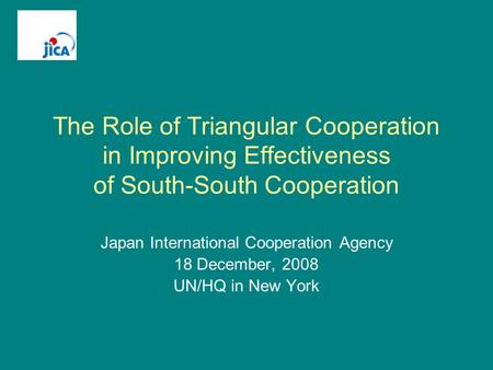 The Role of Triangular Cooperation in Improving Effectiveness of South-South Cooperation Japan International Cooperation Agency 18 December, 2008 UN/HQ.