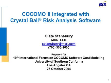 1 COCOMO II Integrated with Crystal Ball ® Risk Analysis Software Clate Stansbury MCR, LLC (703) 506-4600 Prepared for 19 th International.
