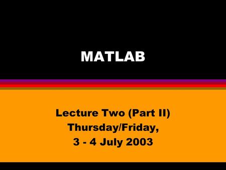 MATLAB Lecture Two (Part II) Thursday/Friday, 3 - 4 July 2003.