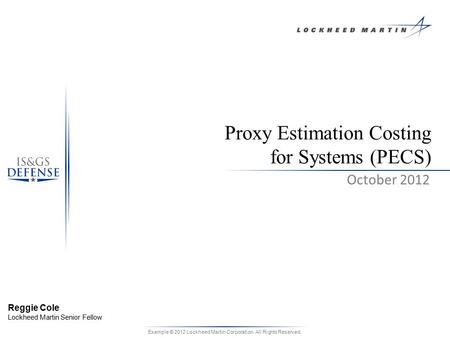 Example © 2012 Lockheed Martin Corporation. All Rights Reserved. October 2012 Proxy Estimation Costing for Systems (PECS) Reggie Cole Lockheed Martin Senior.