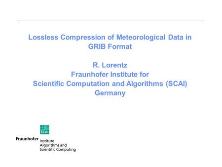 Lossless Compression of Meteorological Data in GRIB Format R. Lorentz Fraunhofer Institute for Scientific Computation and Algorithms (SCAI) Germany.