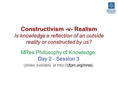 Constructivism -v- Realism Is knowledge a reflection of an outside reality or constructed by us? MRes Philosophy of Knowledge: Day 2 - Session 3 (slides.