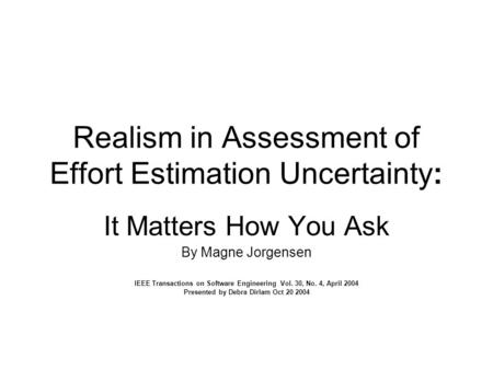 Realism in Assessment of Effort Estimation Uncertainty: It Matters How You Ask By Magne Jorgensen IEEE Transactions on Software Engineering Vol. 30, No.