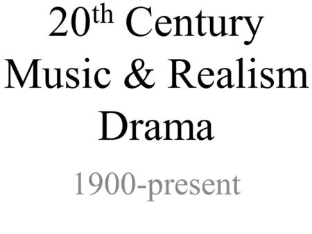 20 th Century Music & Realism Drama 1900-present.