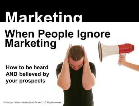 How to be heard AND believed by your prospects Marketing When People Ignore Marketing © Copyright 2008 Accelerated Growth Partners, LLC All rights reserved.