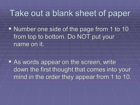 Take out a blank sheet of paper  Number one side of the page from 1 to 10 from top to bottom. Do NOT put your name on it.  As words appear on the screen,