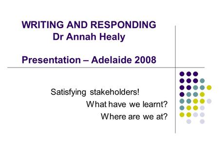 WRITING AND RESPONDING Dr Annah Healy Presentation – Adelaide 2008 Satisfying stakeholders! What have we learnt? Where are we at?