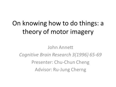 On knowing how to do things: a theory of motor imagery John Annett Cognitive Brain Research 3(1996) 65-69 Presenter: Chu-Chun Cheng Advisor: Ru-Jung Cherng.