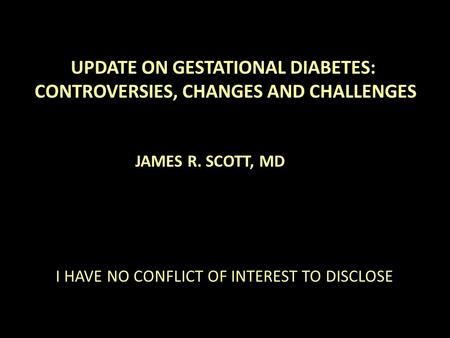 UPDATE ON GESTATIONAL DIABETES: CONTROVERSIES, CHANGES AND CHALLENGES JAMES R. SCOTT, MD I HAVE NO CONFLICT OF INTEREST TO DISCLOSE.