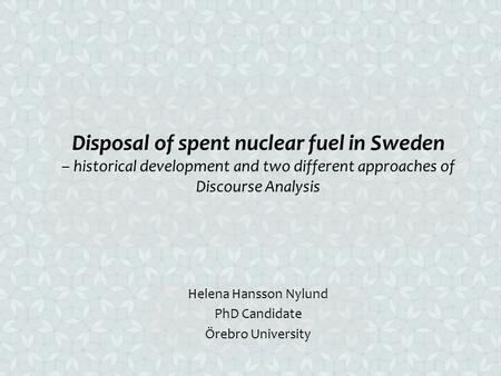 Disposal of spent nuclear fuel in Sweden – historical development and two different approaches of Discourse Analysis Helena Hansson Nylund PhD Candidate.