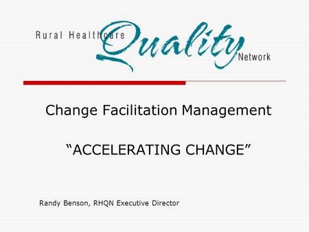 Change Facilitation Management “ACCELERATING CHANGE” Randy Benson, RHQN Executive Director.