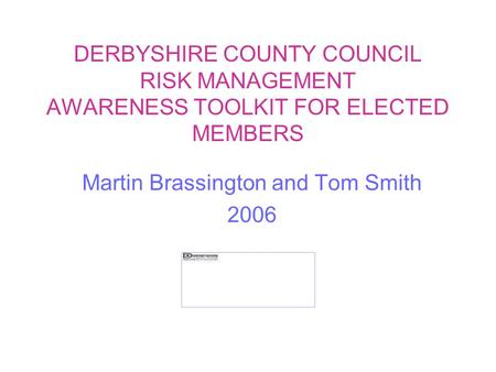 DERBYSHIRE COUNTY COUNCIL RISK MANAGEMENT AWARENESS TOOLKIT FOR ELECTED MEMBERS Martin Brassington and Tom Smith 2006.