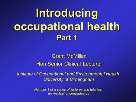 Introducing occupational health Part 1 Grant McMillan Hon Senior Clinical Lecturer Institute of Occupational and Environmental Health University of Birmingham.