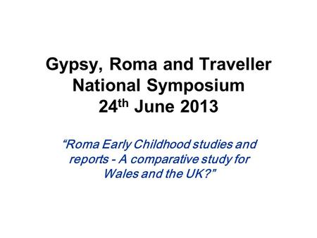 Gypsy, Roma and Traveller National Symposium 24 th June 2013 “Roma Early Childhood studies and reports - A comparative study for Wales and the UK?”