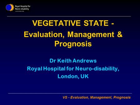 VS - Evaluation, Management, Prognosis VEGETATIVE STATE - Evaluation, Management & Prognosis Dr Keith Andrews Royal Hospital for Neuro-disability, London,