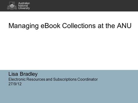 Lisa Bradley Electronic Resources and Subscriptions Coordinator 27/9/12 Managing eBook Collections at the ANU.
