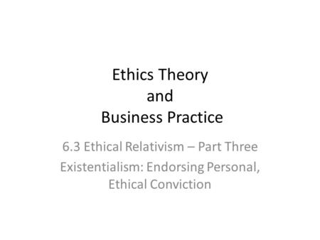 Ethics Theory and Business Practice 6.3 Ethical Relativism – Part Three Existentialism: Endorsing Personal, Ethical Conviction.