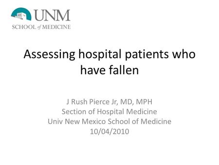 Assessing hospital patients who have fallen J Rush Pierce Jr, MD, MPH Section of Hospital Medicine Univ New Mexico School of Medicine 10/04/2010.