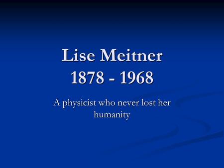 Lise Meitner 1878 - 1968 A physicist who never lost her humanity.