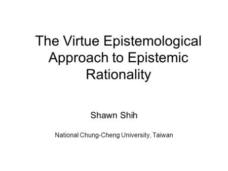 The Virtue Epistemological Approach to Epistemic Rationality Shawn Shih National Chung-Cheng University, Taiwan.
