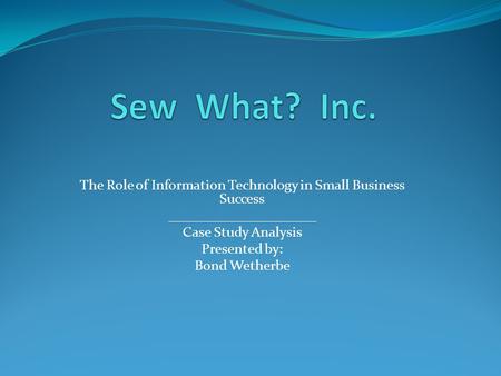 Sew What? Inc. The Role of Information Technology in Small Business Success _____________________ Case Study Analysis Presented by: Bond Wetherbe.