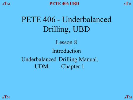 ATMATM PETE 406 UBD ATMATM ATMATMATMATM PETE 406 - Underbalanced Drilling, UBD Lesson 8 Introduction Underbalanced Drilling Manual, UDM:Chapter 1.