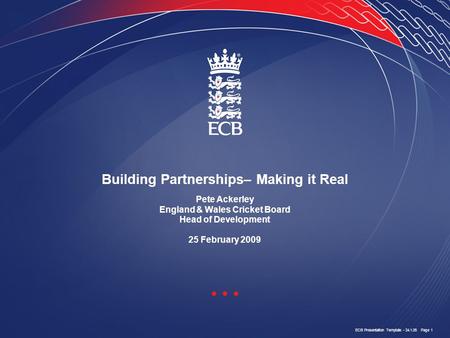 ECB Presentation Template - 24.1.05 Page 1 Building Partnerships– Making it Real Pete Ackerley England & Wales Cricket Board Head of Development 25 February.