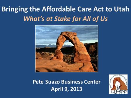 Bringing the Affordable Care Act to Utah What’s at Stake for All of Us Pete Suazo Business Center April 9, 2013.