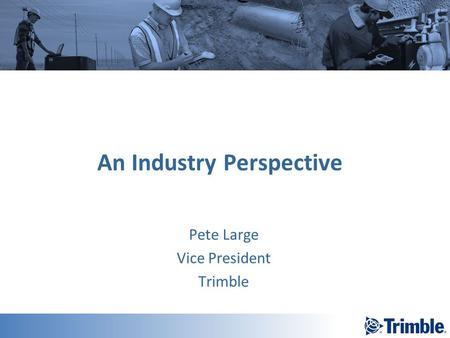 An Industry Perspective Pete Large Vice President Trimble.