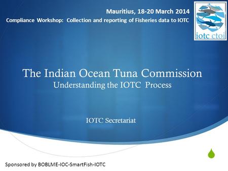  The Indian Ocean Tuna Commission Understanding the IOTC Process IOTC Secretariat Mauritius, 18-20 March 2014 Compliance Workshop: Collection and reporting.