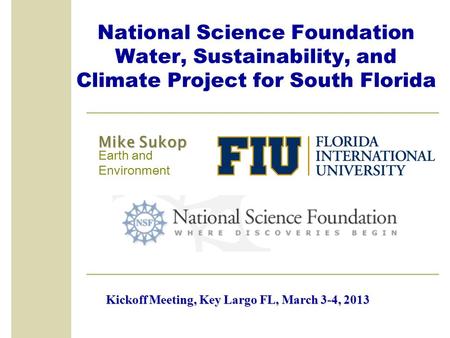National Science Foundation Water, Sustainability, and Climate Project for South Florida Mike Sukop Earth and Environment Kickoff Meeting, Key Largo FL,