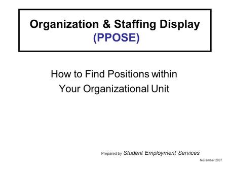 Organization & Staffing Display (PPOSE) How to Find Positions within Your Organizational Unit Prepared by Student Employment Services November 2007.