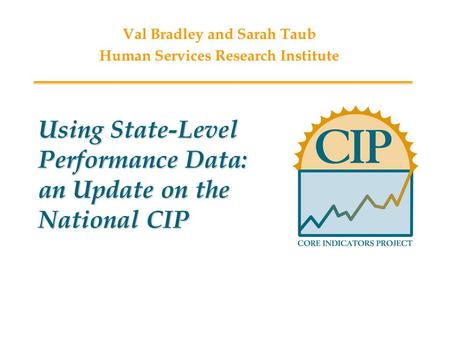 Using State-Level Performance Data: an Update on the National CIP Val Bradley and Sarah Taub Human Services Research Institute.