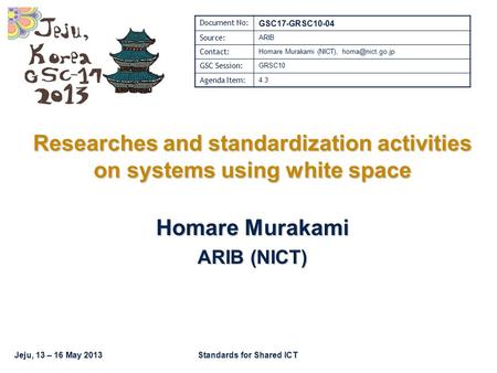 Jeju, 13 – 16 May 2013Standards for Shared ICT Researches and standardization activities on systems using white space Homare Murakami ARIB (NICT) Document.
