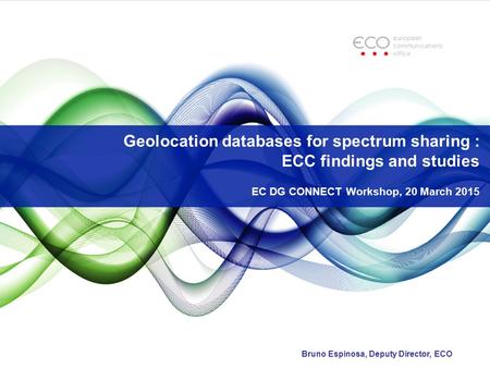 Geolocation databases for spectrum sharing : ECC findings and studies EC DG CONNECT Workshop, 20 March 2015 Bruno Espinosa, Deputy Director, ECO.