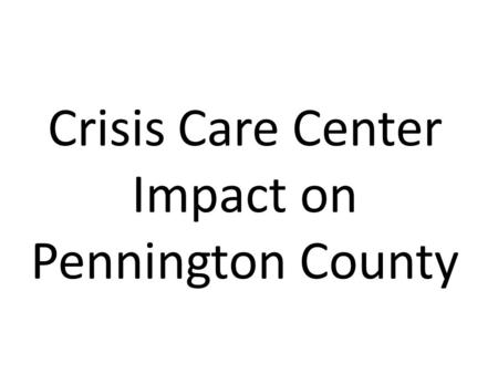 Crisis Care Center Impact on Pennington County. Crisis Care Center Diversions Involuntary Mental Health, City/County Alcohol & Drug, Pennington Jail 01/01/11.