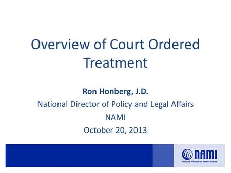 Overview of Court Ordered Treatment Ron Honberg, J.D. National Director of Policy and Legal Affairs NAMI October 20, 2013.