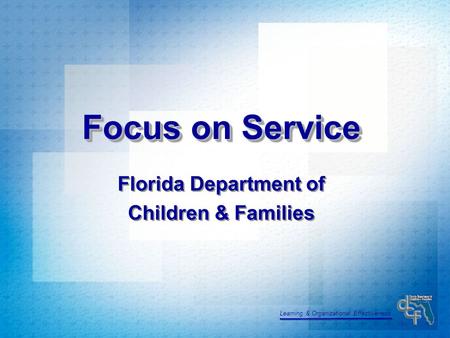 Learning & Organizational Effectiveness Focus on Service Florida Department of Children & Families Florida Department of Children & Families.