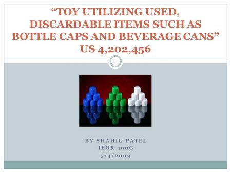 BY SHAHIL PATEL IEOR 190G 5/4/2009 “TOY UTILIZING USED, DISCARDABLE ITEMS SUCH AS BOTTLE CAPS AND BEVERAGE CANS” US 4,202,456.
