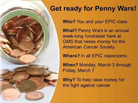 Page 1 Get ready for Penny Wars! Who? You and your EPIC class What? Penny Wars is an annual week-long fundraiser here at GMS that raises money for the.