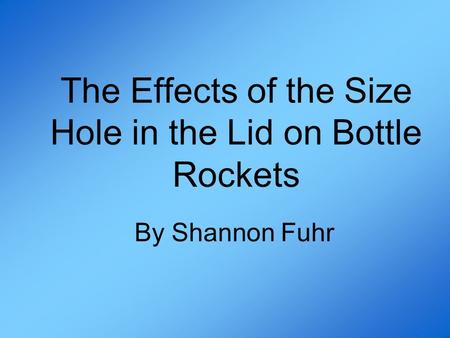 The Effects of the Size Hole in the Lid on Bottle Rockets By Shannon Fuhr.