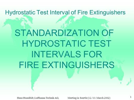 Hans Humfeldt, Lufthansa Technik AG, Meeting in Seattle (12./13. March 2002) 1 Hydrostatic Test Interval of Fire Extinguishers STANDARDIZATION OF HYDROSTATIC.