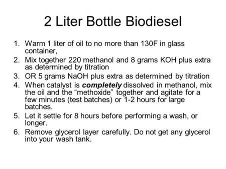 2 Liter Bottle Biodiesel 1.Warm 1 liter of oil to no more than 130F in glass container, 2.Mix together 220 methanol and 8 grams KOH plus extra as determined.