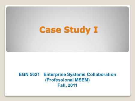 Case Study I EGN 5621 Enterprise Systems Collaboration (Professional MSEM) Fall, 2011.