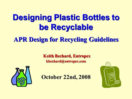 Designing Plastic Bottles to be Recyclable APR Design for Recycling Guidelines Keith Bechard, Entropex October 22nd, 2008.