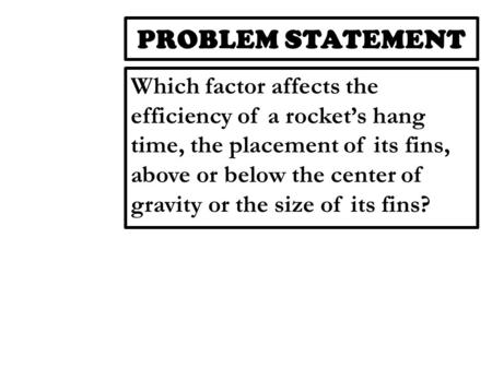 PROBLEM STATEMENT Which factor affects the efficiency of a rocket’s hang time, the placement of its fins, above or below the center of gravity or the size.