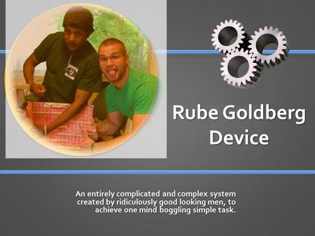 Rube Goldberg Device An entirely complicated and complex system created by ridiculously good looking men, to achieve one mind boggling simple task.
