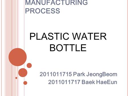 MANUFACTURING PROCESS 2011011715 Park JeongBeom 2011011717 Baek HaeEun PLASTIC WATER BOTTLE.