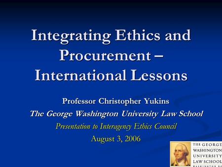 Integrating Ethics and Procurement – International Lessons Professor Christopher Yukins The George Washington University Law School Presentation to Interagency.